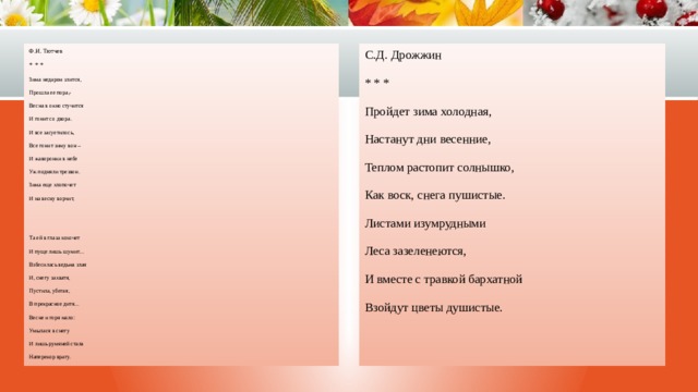 Ф.И. Тютчев С.Д. Дрожжин * * * * * * Зима недаром злится, Пройдет зима холодная, Настанут дни весенние, Прошла ее пора,- Весна в окно стучится Теплом растопит солнышко, И гонит со двора. Как воск, снега пушистые. И все засуетилось, Листами изумрудными Все гонит зиму вон – Леса зазеленеются, И жаворонки в небе И вместе с травкой бархатной Взойдут цветы душистые. Уж подняли трезвон. Зима еще хлопочет И на весну ворчит, Та ей в глаза хохочет И пуще лишь шумит… Взбесилась ведьма злая И, снегу захватя, Пустила, убегая, В прекрасное дитя… Весне и горя мало: Умылася в снегу И лишь румяней стала Наперекор врагу. 