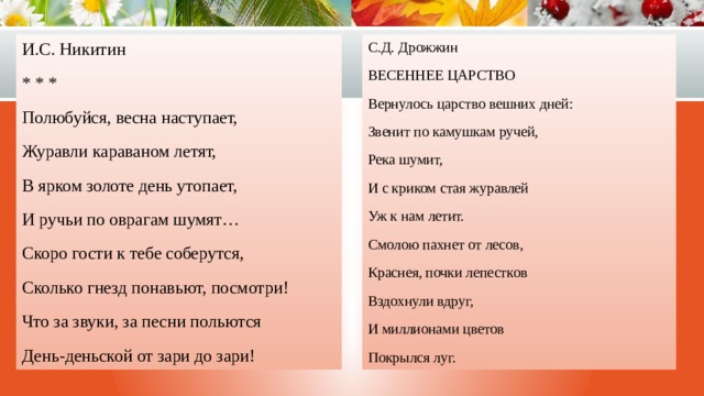 И.С. Никитин С.Д. Дрожжин * * * ВЕСЕННЕЕ ЦАРСТВО Вернулось царство вешних дней: Полюбуйся, весна наступает, Звенит по камушкам ручей, Журавли караваном летят, Река шумит, В ярком золоте день утопает, И ручьи по оврагам шумят… И с криком стая журавлей Скоро гости к тебе соберутся, Уж к нам летит. Сколько гнезд понавьют, посмотри! Смолою пахнет от лесов, Что за звуки, за песни польются Краснея, почки лепестков День-деньской от зари до зари! Вздохнули вдруг, И миллионами цветов Покрылся луг. 