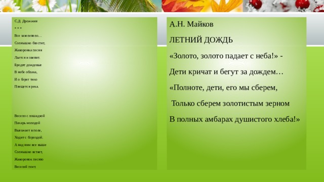С.Д. Дрожжин А.Н. Майков * * * ЛЕТНИЙ ДОЖДЬ Все зазеленело… «Золото, золото падает с неба!» - Солнышко блестит, Дети кричат и бегут за дождем… Жаворонка песня «Полноте, дети, его мы сберем, Льется и звенит.  Только сберем золотистым зерном В полных амбарах душистого хлеба!» Бродят дождевые В небе облака, И о берег тихо Плещется река. Весело с лошадкой Пахарь молодой Выезжает в поле, Ходит с бороздой. А над ним все выше Солнышко встает, Жаворонок песню Веселей поет. 