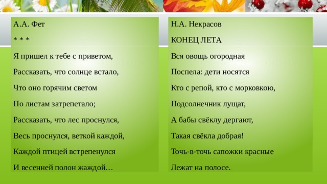 А.А. Фет Н.А. Некрасов КОНЕЦ ЛЕТА * * * Вся овощь огородная Я пришел к тебе с приветом, Рассказать, что солнце встало, Поспела: дети носятся Что оно горячим светом Кто с репой, кто с морковкою, По листам затрепетало; Подсолнечник лущат, Рассказать, что лес проснулся, А бабы свёклу дергают, Весь проснулся, веткой каждой, Такая свёкла добрая! Каждой птицей встрепенулся Точь-в-точь сапожки красные И весенней полон жаждой… Лежат на полосе. 