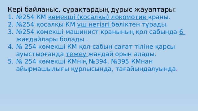 Кері байланыс, сұрақтардың дұрыс жауаптары: № 254 КМ көмекші (қосалқы) локомотив краны. № 254 қосалқы КМ үш негізгі бөліктен тұрады. № 254 көмекші машинист кранының қол сабында 6 жағдайлары болады . № 254 көмекші КМ қол сабын сағат тіліне қарсы ауыстырғанда тежеу жағдай орын алады. № 254 көмекші КМнің №394, №395 КМнан айырмашылығы құрлысында, тағайындалуында . 