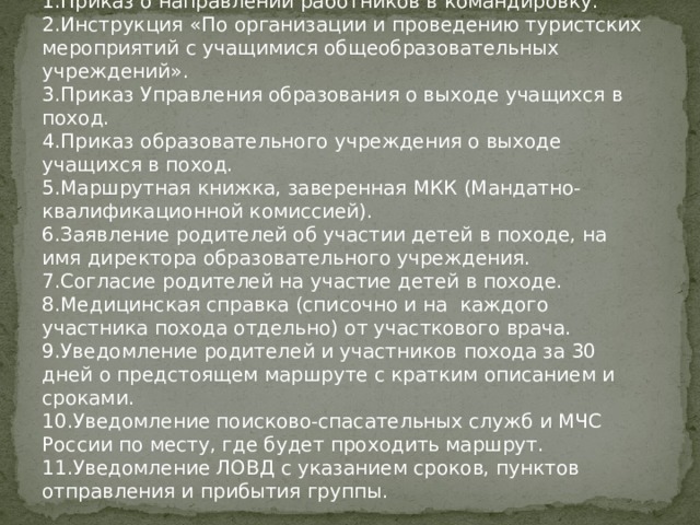 1.Приказ о направлении работников в командировку. 2.Инструкция «По организации и проведению туристских мероприятий с учащимися общеобразовательных учреждений». 3.Приказ Управления образования о выходе учащихся в поход. 4.Приказ образовательного учреждения о выходе учащихся в поход. 5.Маршрутная книжка, заверенная МКК (Мандатно-квалификационной комиссией). 6.Заявление родителей об участии детей в походе, на имя директора образовательного учреждения. 7.Согласие родителей на участие детей в походе. 8.Медицинская справка (списочно и на каждого участника похода отдельно) от участкового врача. 9.Уведомление родителей и участников похода за 30 дней о предстоящем маршруте с кратким описанием и сроками. 10.Уведомление поисково-спасательных служб и МЧС России по месту, где будет проходить маршрут. 11.Уведомление ЛОВД с указанием сроков, пунктов отправления и прибытия группы. 