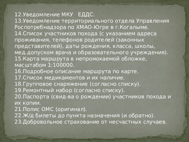 12.Уведомление МКУ ЕДДС. 13.Уведомление территориального отдела Управления Роспотребнадзора по ХМАО-Югре в г.Когалыме. 14.Список участников похода (с указанием адреса проживания, телефонов родителей (законных представителей), даты рождения, класса, школы, мед.допуском врача и образовательного учреждения). 15.Карта маршрута в непромокаемой обложке, масштабом 1:100000. 16.Подробное описание маршрута по карте. 17.Список медикаментов и их наличие. 18.Групповое снаряжение (согласно списку). 19.Ремонтный набор (согласно списку). 20.Паспорта (свид-ва о рождении) участников похода и их копии. 21.Полис ОМС (оригинал). 22.Ж/д билеты до пункта назначения (и обратно). 23.Добровольное страхование от несчастных случаев. 