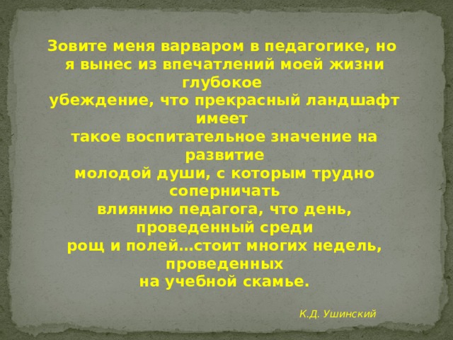 Зовите меня варваром в педагогике, но я вынес из впечатлений моей жизни глубокое убеждение, что прекрасный ландшафт имеет такое воспитательное значение на развитие молодой души, с которым трудно соперничать влиянию педагога, что день, проведенный среди рощ и полей…стоит многих недель, проведенных на учебной скамье.  К.Д. Ушинский  
