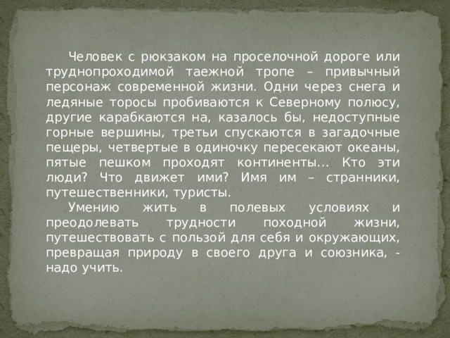 Человек с рюкзаком на проселочной дороге или труднопроходимой таежной тропе – привычный персонаж современной жизни. Одни через снега и ледяные торосы пробиваются к Северному полюсу, другие карабкаются на, казалось бы, недоступные горные вершины, третьи спускаются в загадочные пещеры, четвертые в одиночку пересекают океаны, пятые пешком проходят континенты… Кто эти люди? Что движет ими? Имя им – странники, путешественники, туристы. Умению жить в полевых условиях и преодолевать трудности походной жизни, путешествовать с пользой для себя и окружающих, превращая природу в своего друга и союзника, - надо учить. 