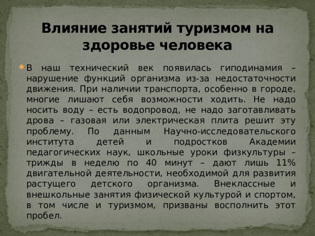    Влияние занятий туризмом на здоровье человека   В наш технический век появилась гиподинамия – нарушение функций организма из-за недостаточности движения. При наличии транспорта, особенно в городе, многие лишают себя возможности ходить. Не надо носить воду – есть водопровод, не надо заготавливать дрова – газовая или электрическая плита решит эту проблему. По данным Научно-исследовательского института детей и подростков Академии педагогических наук, школьные уроки физкультуры – трижды в неделю по 40 минут – дают лишь 11% двигательной деятельности, необходимой для развития растущего детского организма. Внеклассные и внешкольные занятия физической культурой и спортом, в том числе и туризмом, призваны восполнить этот пробел. 