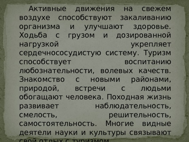 Активные движения на свежем воздухе способствуют закаливанию организма и улучшают здоровье. Ходьба с грузом и дозированной нагрузкой укрепляет сердечнососудистую систему. Туризм способствует воспитанию любознательности, волевых качеств. Знакомство с новыми районами, природой, встречи с людьми обогащают человека. Походная жизнь развивает наблюдательность, смелость, решительность, самостоятельность. Многие видные деятели науки и культуры связывают свой отдых с туризмом. 