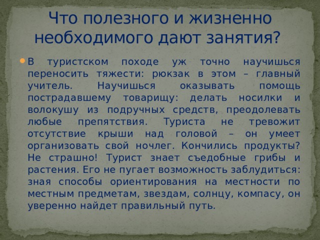 Что полезного и жизненно необходимого дают занятия? В туристском походе уж точно научишься переносить тяжести: рюкзак в этом – главный учитель. Научишься оказывать помощь пострадавшему товарищу: делать носилки и волокушу из подручных средств, преодолевать любые препятствия. Туриста не тревожит отсутствие крыши над головой – он умеет организовать свой ночлег. Кончились продукты? Не страшно! Турист знает съедобные грибы и растения. Его не пугает возможность заблудиться: зная способы ориентирования на местности по местным предметам, звездам, солнцу, компасу, он уверенно найдет правильный путь. 