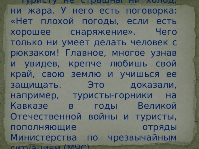 Туристу не страшны ни холод, ни жара. У него есть поговорка: «Нет плохой погоды, если есть хорошее снаряжение». Чего только ни умеет делать человек с рюкзаком! Главное, многое узнав и увидев, крепче любишь свой край, свою землю и учишься ее защищать. Это доказали, например, туристы-горники на Кавказе в годы Великой Отечественной войны и туристы, пополняющие отряды Министерства по чрезвычайным ситуациям (МЧС). 