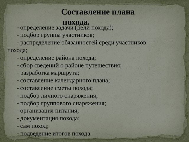    Составление плана похода. - определение задачи (цели похода); - подбор группы участников; - распределение обязанностей среди участников похода; - определение района похода; - сбор сведений о районе путешествия; - разработка маршрута; - составление календарного плана; - составление сметы похода; - подбор личного снаряжения; - подбор группового снаряжения; - организация питания; - документация похода; - сам поход; - подведение итогов похода. 