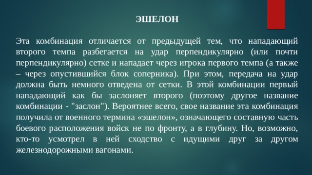 ЭШЕЛОН  Эта комбинация отличается от предыдущей тем, что нападающий второго темпа разбегается на удар перпендикулярно (или почти перпендикулярно) сетке и нападает через игрока первого темпа (а также – через опустившийся блок соперника). При этом, передача на удар должна быть немного отведена от сетки. В этой комбинации первый нападающий как бы заслоняет второго (поэтому другое название комбинации - 