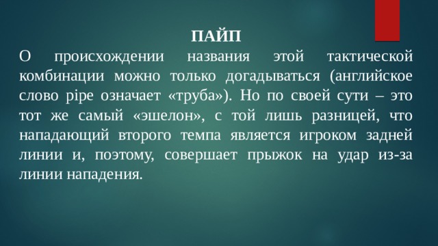 ПАЙП О происхождении названия этой тактической комбинации можно только догадываться (английское слово pipe означает «труба»). Но по своей сути – это тот же самый «эшелон», с той лишь разницей, что нападающий второго темпа является игроком задней линии и, поэтому, совершает прыжок на удар из-за линии нападения. 