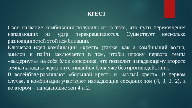 КРЕСТ Свое название комбинация получила из-за того, что пути перемещения нападающих на удар перекрещиваются. Существует несколько разновидностей этой комбинации. Ключевая идея комбинации «крест» (также, как и комбинаций волна, эшелон и пайп) заключается в том, чтобы игроку первого темпа «выдернуть» на себя блок соперника, что позволит нападающему второго темпа нападать через опустившийся блок уже без противодействия. В волейболе различают «большой крест» и «малый крест». В первом случае, в комбинации участвуют нападающие соседних зон (4, 3; 3, 2), а во втором – нападающие зон 4 и 2. 