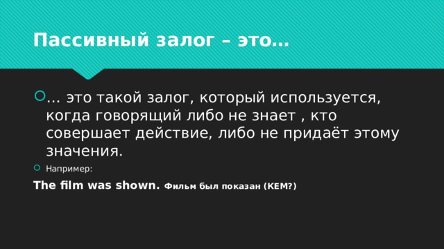 Пассивный залог – это… … это такой залог, который используется, когда говорящий либо не знает , кто совершает действие, либо не придаёт этому значения. Например: The film was shown. Фильм был показан (КЕМ?) 