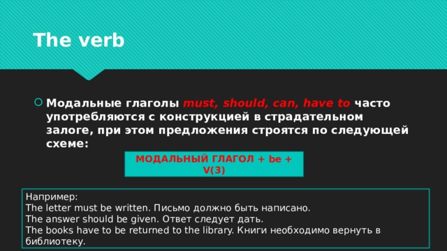 The verb Модальные глаголы must, should, can, have to часто употребляются с конструкцией в страдательном залоге, при этом предложения строятся по следующей схеме: МОДАЛЬНЫЙ ГЛАГОЛ + be + V(3) Например: The letter must be written. Письмо должно быть написано. The answer should be given. Ответ следует дать. The books have to be returned to the library. Книги необходимо вернуть в библиотеку. 