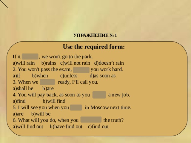 УПРАЖНЕНИЕ №1   Use the required form: If it rains , we won't go to the park. a)will rain b)rains c)will not rain d)doesn’t rain 2. You won't pass the exam,   unless you work hard. a)if b)when c)unless d)as soon as 3. When we  are   ready, I’ll call you. a)shall be b)are 4. You will pay back, as soon as you  find   a new job. a)find b)will find 5. I will see you when you  are   in Moscow next time. a)are b)will be 6. What will you do, when you   find out the truth? a)will find out b)have find out c)find out 