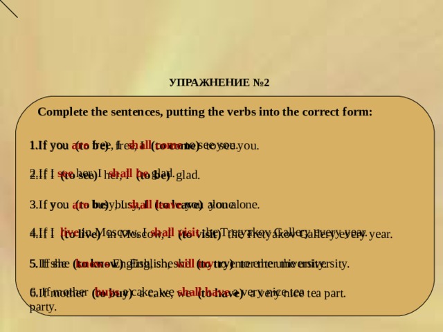 УПРАЖНЕНИЕ № 2   Complete the sentences, putting the verbs into the correct form: 1.If you  are   free, I   shall  come   to see you. 1.If you  (to be)  free, I  (to come)  to see you. 2.If I (to see)  her, I  (to be)   glad. 3.If you (to be) busy, I (to leave) you alone.  4.If I (to live) in Moscow, I (to visit) the Tretyakov Gallery every year. 5.If she (to know) English, she (to try) to enter the university. 6.If mother (to buy) a cake, we (to have) a very nice tea part. 2.If I  see   her, I   shall  be   glad. 3.If you are busy, I shall leave you alone. 4.If I live in Moscow, I shall visit the Tretyakov Gallery every year. 5. If she  knows  English, she will try to enter the university. 6. If mother  buys  a cake, we shall have a very nice tea party. 