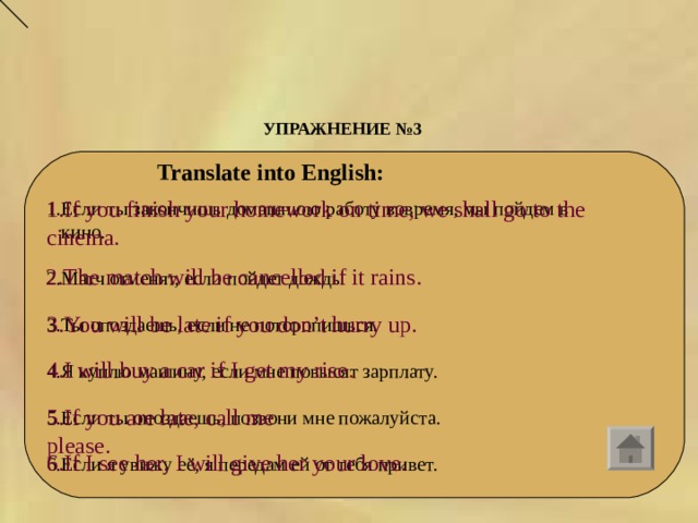 УПРАЖНЕНИЕ №3  Translate into English: 1.If you finish your homework on time, we shall go to the cinema. 1.Если ты закончишь домашнюю работу вовремя, мы пойдем в  кино. 2.Матч отменят, если пойдет дождь. 3.Ты опоздаешь, если не поторопишься. 4.Я куплю машину, если мне повысят зарплату. 5.Если ты опоздаешь, позвони мне пожалуйста. 6.Если я увижу её, я передам ей от тебя привет. 2.The match will be cancelled if it rains. 3.You will be late if you don’t hurry up. 4.I will buy a car if I get my rise . 5.If you are late, call me please. 6.If I see her, I will give her your love. 