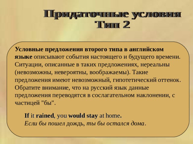  Условные предложения второго типа в английском языке описывают события настоящего и будущего времени. Ситуации, описанные в таких предложениях, нереальны (невозможны, невероятны, воображаемы). Такие предложения имеют невозможный, гипотетический оттенок. Обратите внимание, что на русский язык данные предложения переводятся в сослагательном наклонении, с частицей 