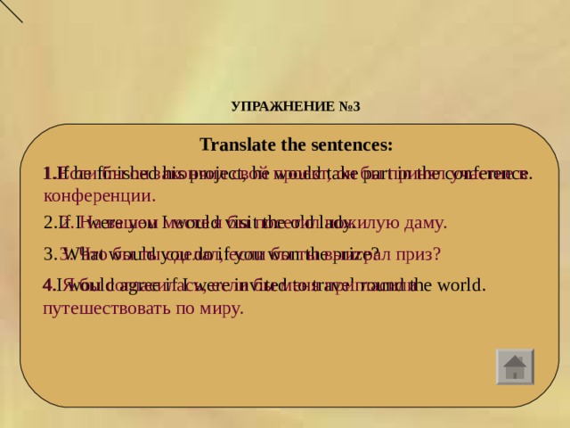 УПРАЖНЕНИЕ №3    Translate the sentences:  1. If he finished his project, he would take part in the conference. 1. Если бы он закончил свой проект, он бы принял участие в конференции. 2. If I were you I would visit the old lady. 2. На вашем месте я бы посетил пожилую даму. 3.  What would you do if you won the prize? 3. Что бы ты сделал, если бы ты выиграл приз? 4. I would agree if I were invited to travel round the world. 4. Я бы согласилась, если бы меня пригласили путешествовать по миру. 