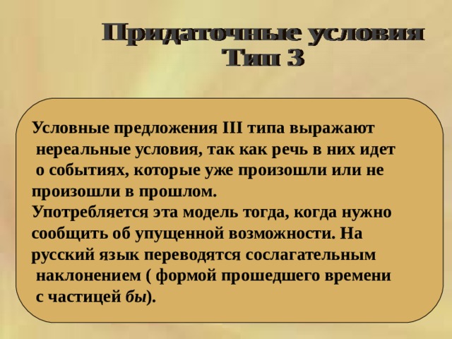 Условные предложения III типа выражают  нереальные условия, так как речь в них идет  о событиях, которые уже произошли или не произошли в прошлом. Употребляется эта модель тогда, когда нужно сообщить об упущенной возможности. На русский язык переводятся сослагательным  наклонением ( формой прошедшего времени  с частицей бы ). 