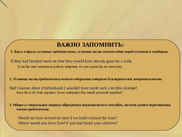  ВАЖНО ЗАПОМНИТЬ: 1 . Как и в других условных предложениях, условная часть может идти перед основной и наоборот.  If they had finished work on time they would have already gone for a walk.  Если бы они закончили работу вовремя, то уже ушли бы на прогулку.  2.  Условная часть предложения может содержать инверсию для выражения эмоциональности.  Had I known about it beforehand I wouldn't have made such a terrible mistake!  Знал бы я об этом заранее, то не совершил бы такой ужасной ошибки! 3 . Общие и специальные вопросы образуются аналитическим способом, то есть путем перестановки членов предложения.   Would we have arrived on time if we hadn't missed the train?  Where would you have lived if you had found your relatives? 