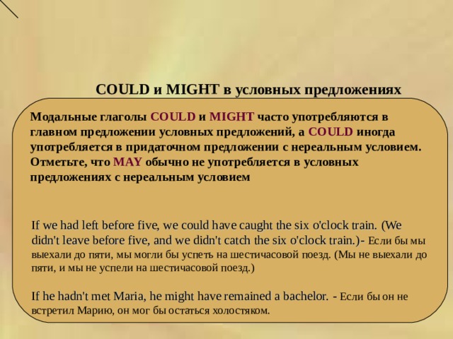 COULD и MIGHT в условных предложениях   Модальные глаголы COULD и MIGHT часто употребляются в главном предложении условных предложений, а COULD иногда употребляется в придаточном предложении с нереальным условием. Отметьте, что MAY обычно не употребляется в условных предложениях с нереальным условием If we had left before five, we could have caught the six o'clock train. (We didn't leave before five, and we didn't catch the six o'clock train.) - Если бы мы выехали до пяти, мы могли бы успеть на шестичасовой поезд. (Мы не выехали до пяти, и мы не успели на шестичасовой поезд.) If he hadn't met Maria, he might have remained a bachelor. - Если бы он не встретил Марию, он мог бы остаться холостяком. 