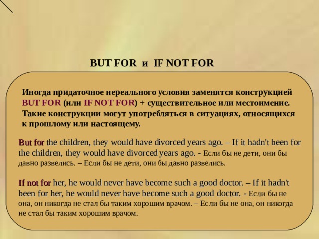 BUT FOR и   IF NOT FOR   Иногда придаточное нереального условия заменятся конструкцией BUT FOR (или IF NOT FOR ) + существительное или местоимение. Такие конструкции могут употребляться в ситуациях, относящихся к прошлому или настоящему. But for the children, they would have divorced years ago. – If it hadn't been for the children, they would have divorced years ago. - Если бы не дети, они бы давно развелись. – Если бы не дети, они бы давно развелись. If not for her, he would never have become such a good doctor. – If it hadn't been for her, he would never have become such a good doctor. - Если бы не она, он никогда не стал бы таким хорошим врачом. – Если бы не она, он никогда не стал бы таким хорошим врачом. 