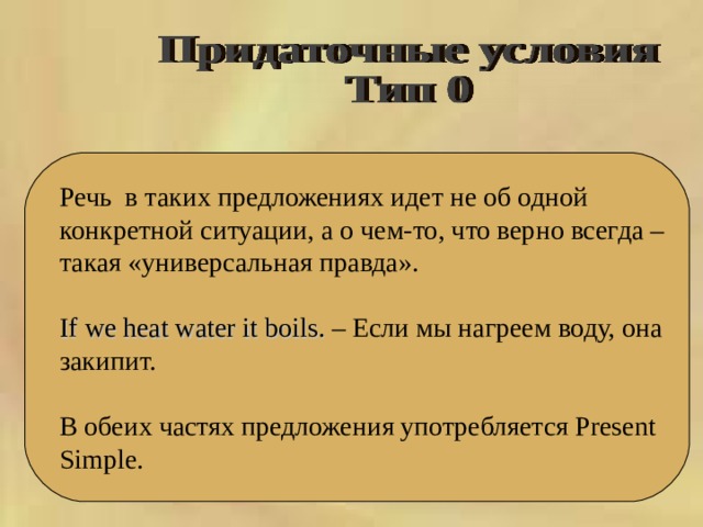  Речь  в таких предложениях идет не об одной конкретной ситуации, а о чем-то, что верно всегда – такая «универсальная правда». If we heat water it boils. – Если мы нагреем воду, она закипит. В обеих частях предложения употребляется Present Simple. 