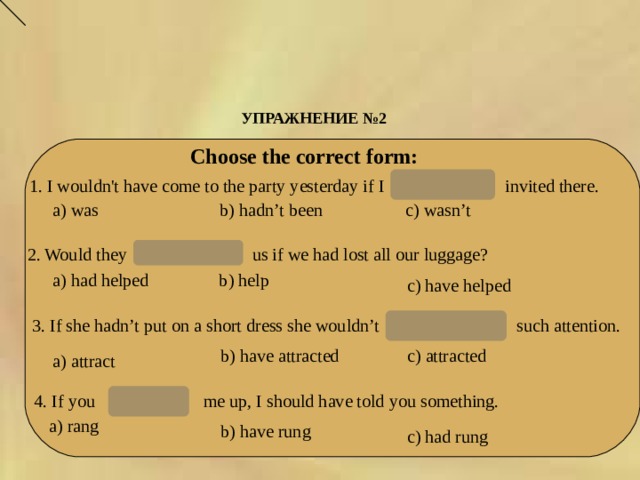 УПРАЖНЕНИЕ № 2  Choose the correct form: hadn’t been 1. I wouldn't have come to the party yesterday if I invited there. a) was b) hadn’t been с) wasn’t 2. Would they us if we had lost all our luggage? have helped a) had helped b ) help c ) have helped have attracted 3. If she hadn’t put on a short dress she wouldn’t  such attention. b ) have attracted c ) attracted a) attract 4. If you me up, I should have told you something. had rung a) rang b ) have rung c ) had rung 