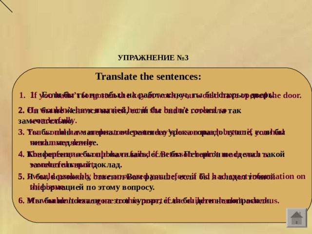 УПРАЖНЕНИЕ №3  Translate the sentences:    Если бы ты не забыл на работе ключ, ты бы открыл дверь.  If you hadn’t forgotten the key at work, you would have opened the door.  2. He wouldn ’ t have married her if she hadn ’ t cooked so wonderfully .  2. Он бы не женился на ней, если бы она не готовила так замечательно .  3. Ты бы понял материал вчерашнего урока гораздо лучше, если бы читал медленнее.  3. You would have understood yesterday’s lesson much better if you had read more slowly.  4. The conference would have failed if Peterson hadn’t made such a wonderful report.  4. Конференция бы провалилась, если бы Петерсон не сделал такой замечательный доклад.  5. I would probably have answered you before if I’d had exact information on this issue.  5. Я бы, возможно, ответил Вам раньше, если бы я владел точной информацией по этому вопросу.  6. Мы бы не поехали на этот курорт, если бы дети не попросили.  6. We wouldn’t have gone to this resort if the children hadn’t asked us.  