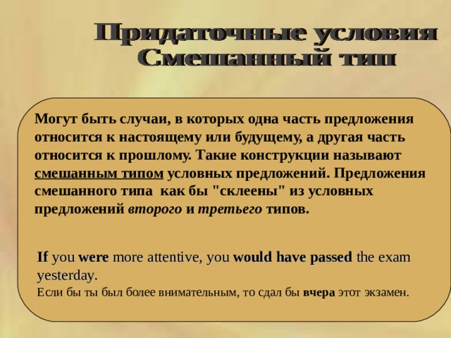     Могут быть случаи, в которых одна часть предложения относится к настоящему или будущему, а другая часть относится к прошлому. Такие конструкции называют смешанным типом условных предложений. Предложения смешанного типа как бы 