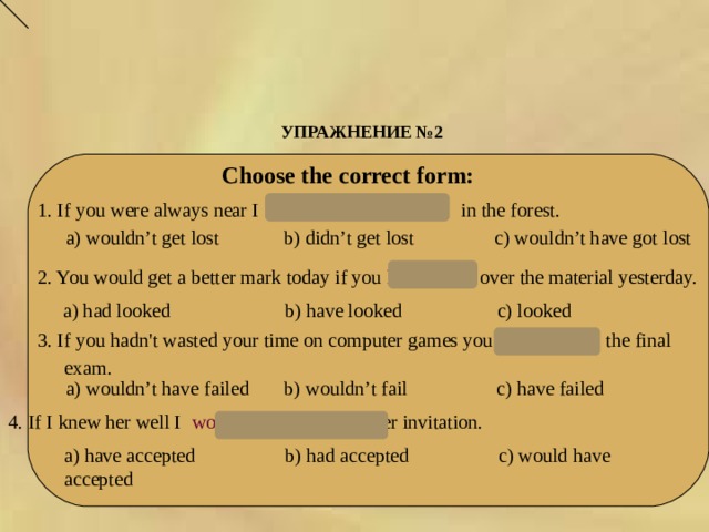 УПРАЖНЕНИЕ № 2   Choose the correct form:    1. If you were always near I  wouldn’t have got lost  in the forest.  a) wouldn’t get lost b) didn’t get lost с) wouldn’t have got lost   2. You would get a better mark today if you had looked over the material yesterday.  a) had looked b) have looked с) looked 3. If you hadn't wasted your time on computer games you wouldn’t fail the final exam.  a) wouldn’t have failed b ) wouldn’t fail c) have failed 4. If I knew her well I would have accepted her invitation.  a) have accepted b ) had accepted c) would have accepted 
