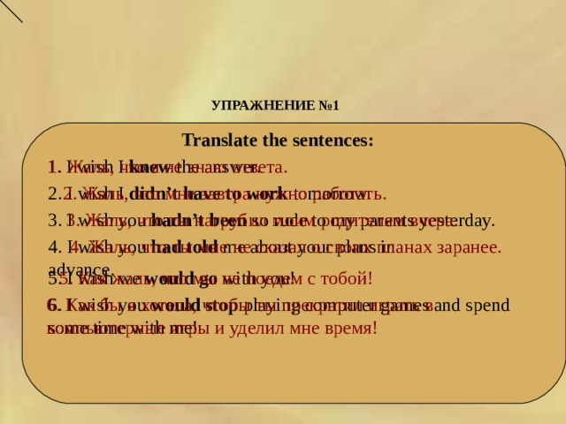УПРАЖНЕНИЕ №1      Translate the sentences:  1. I wish I knew the answer. 1. Жаль, что я не знаю ответа. 2. Жаль, что мне завтра нужно  работать.  2. I wish I didn’t have to work tomorrow.   3. I wish you hadn’t been so rude to my parents yesterday. 3. Жаль, что ты нагрубил моим родителям вчера. 4. I wish you had told me about your plans in advance. 4. Жаль, что ты мне не сказал о своих планах заранее.   5. I wish we would go with you! 5. Как жаль, что мы не поедем с тобой! 6. I wish you would stop playing computer games and spend some time with me! 6. Как бы я хотела, чтобы ты прекратил играть в компьютерные игры и уделил мне время!  