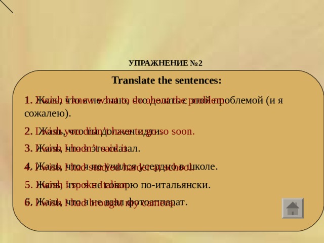 УПРАЖНЕНИЕ № 2      Translate the sentences: 1. Жаль, что я не знаю, что делать с этой проблемой (и я сожалею). 1. I wish I knew what to do about the problem.    2.  Жаль , что  ты  должен  идти . 2. I wish you didn’t have to go so soon. 3. Жаль , что  я  это  сказал . 3. I wish I hadn’t said it. 4. Жаль , что  я  не  учился  усердно  в  школе . 4. I wish I had studied harder at school. 5. Жаль, что я не говорю по-итальянски. 5. I wish I spoke Italian.  6. Жаль , что  я  не  взял  фотоаппарат . 6. I wish I had brought my camera.  