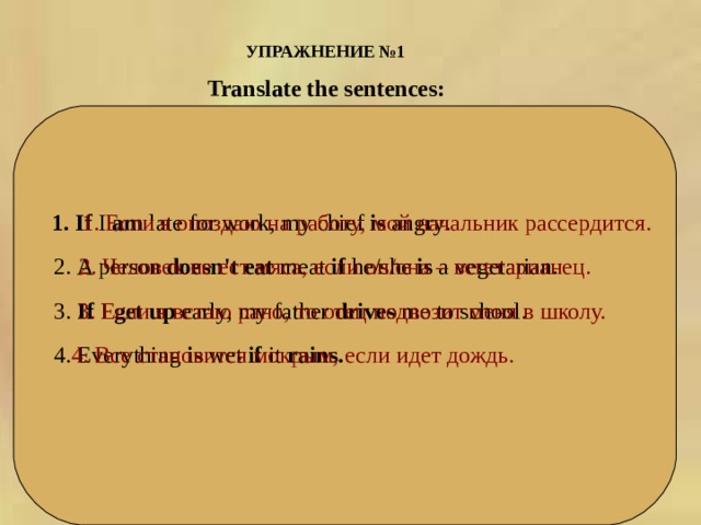 УПРАЖНЕНИЕ №1  Translate the sentences:  1. If  I  am  late for work ,  my chief  is  angry .  1. Если я опоздаю на работу, мой начальник рассердится. 2. A person  doesn ' t eat  meat  if he / she  is  a vegetarian . 2. Человек   не   ест   мяса,   если   он/она   –   вегетарианец. 3.  If I  get up early, my father  drives  me to school .  3. Если   я   встаю   рано ,  то   отец   подвозит   меня   в   школу. 4. Everything  is  wet  if it  rains .    4. Все становится мокрым, если идет дождь. 