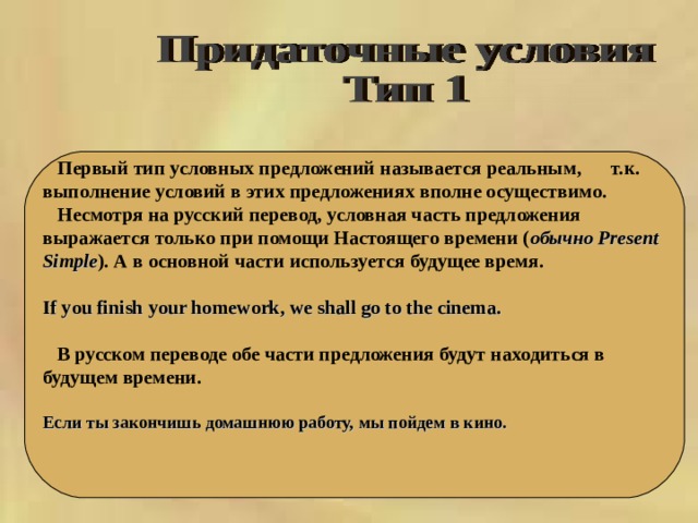   Первый тип условных предложений называется реальным,  т.к. выполнение условий в этих предложениях вполне осуществимо.  Несмотря на русский перевод, условная часть предложения выражается только при помощи Настоящего времени ( обычно Present Simple ). А  в  основной  части  используется  будущее  время .  If you finish your homework, we shall go to the cinema.   В русском переводе обе части предложения будут находиться в будущем времени.  Если ты закончишь домашнюю работу, мы пойдем в кино.  