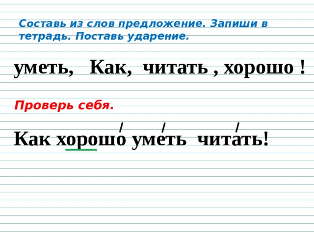 Составь из слов предложение. Запиши в тетрадь. Поставь ударение.  уметь, Как, читать , хорошо ! Проверь себя. Как хорошо уметь читать! 