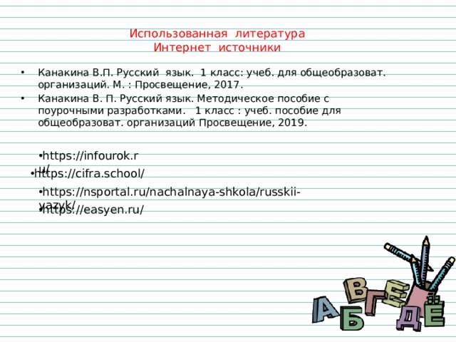 Использованная литература Интернет источники Канакина В.П. Русский язык. 1 класс: учеб. для общеобразоват. организаций. М. : Просвещение, 2017. Канакина В. П. Русский язык. Методическое пособие с поурочными разработками. 1 класс : учеб. пособие для общеобразоват. организаций Просвещение, 2019. https://infourok.ru/ https://cifra.school/ https://nsportal.ru/nachalnaya-shkola/russkii-yazyk/ https://easyen.ru/ 