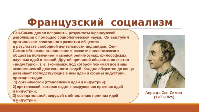 Французский  социализм Сен-Симон думал исправить  результаты Французской революции с помощью социологической науки.  Он выступил противником спонтанного развития общества в результате свободной деятельности индивидов. Сен-Симон объяснял становление и развитие человеческого общества появлением и сменой религиозных, философских, научных идей и теорий. Другой причиной общества он считал «индустрию», т. е. экономику, под которой понимал все виды экономической деятельности людей. Каждое общество до конца развивает господствующие в нем идеи и формы индустрии, проходя стадии:   1) органической (становления идей и индустрии);  2) критической, которая ведет к разрушению прежних идей и индустрии; 3) созидательной, ведущей к обновлению прежних идей и индустрии.  Анри де Сен-Симон  (1760-1825) ​ 