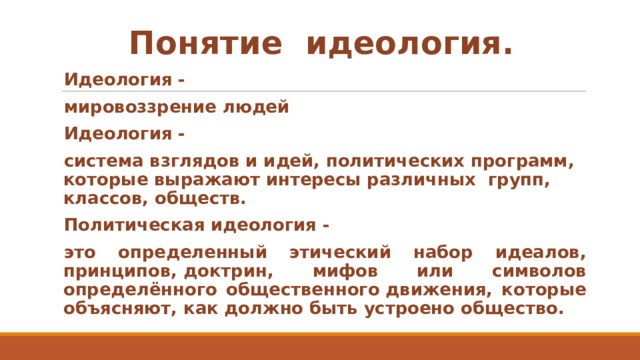 Понятие  идеология. Идеология -  мировоззрение людей Идеология - система взглядов и идей, политических программ, которые выражают интересы различных  групп, классов, обществ. Политическая идеология -  это определенный этический набор идеалов, принципов, доктрин, мифов или символов определённого общественного движения, которые объясняют, как должно быть устроено общество.  