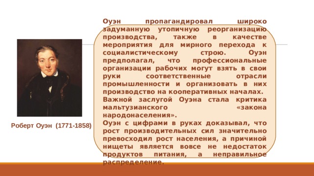 Оуэн пропагандировал широко задуманную утопичную реорганизацию производства, также в качестве мероприятия для мирного перехода к социалистическому строю. Оуэн предполагал, что профессиональные организации рабочих могут взять в свои руки соответственные отрасли промышленности и организовать в них производство на кооперативных началах. Важной заслугой Оуэна стала критика мальтузианского «закона народонаселения». Оуэн с цифрами в руках доказывал, что рост производительных сил значительно превосходил рост населения, а причиной нищеты является вовсе не недостаток продуктов питания, а неправильное распределение. Роберт Оуэн  (1771-1858) 