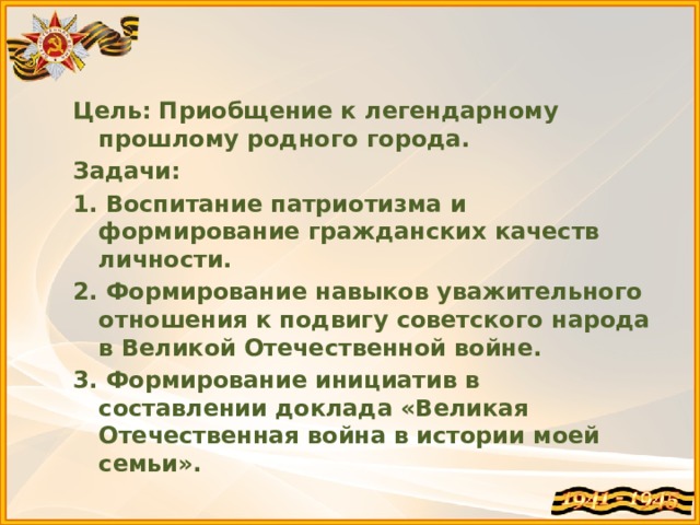   Цель: Приобщение к легендарному прошлому родного города. Задачи: 1. Воспитание патриотизма и формирование гражданских качеств личности. 2. Формирование навыков уважительного отношения к подвигу советского народа в Великой Отечественной войне. 3. Формирование инициатив в составлении доклада «Великая Отечественная война в истории моей семьи».  
