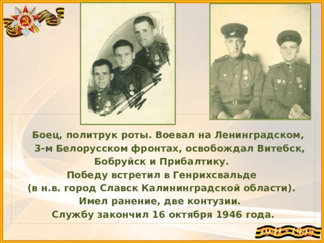  Боец, политрук роты. Воевал на Ленинградском,  3-м Белорусском фронтах, освобождал Витебск, Бобруйск и Прибалтику. Победу встретил в Генрихсвальде (в н.в. город Славск Калининградской области). Имел ранение, две контузии. Службу закончил 16 октября 1946 года. 