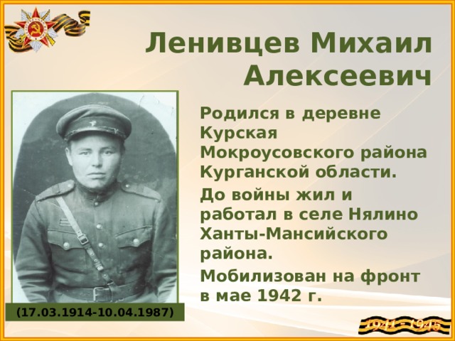  Ленивцев Михаил Алексеевич    Родился в деревне Курская Мокроусовского района Курганской области. До войны жил и работал в селе Нялино Ханты-Мансийского района. Мобилизован на фронт в мае 1942 г.  (17.03.1914-10.04.1987) 