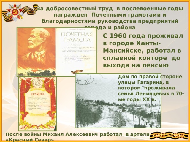 После войны Михаил Алексеевич работал в артели «Красный Север» За добросовестный труд в послевоенные годы награжден Почетными грамотами и благодарностями руководства предприятий города и района С 1960 года проживал в городе Ханты-Мансийске, работал в сплавной конторе до выхода на пенсию Дом по правой стороне улицы Гагарина, в котором проживала семья Ленивцевых в 70-ые годы ХХ в. 
