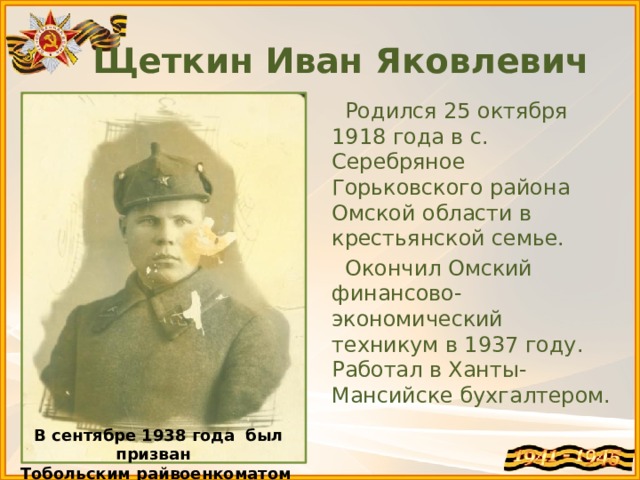 Щеткин Иван Яковлевич  Родился 25 октября 1918 года в с. Серебряное Горьковского района Омской области в крестьянской семье.  Окончил Омский финансово-экономический техникум в 1937 году. Работал в Ханты-Мансийске бухгалтером. В сентябре 1938 года был призван Тобольским райвоенкоматом в РККА 