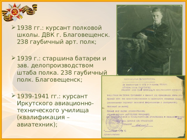 1938 гг.: курсант полковой школы. ДВК г. Благовещенск. 238 гаубичный арт. полк; 1939 г.: старшина батареи и зав. делопроизводством штаба полка. 238 гаубичный полк. Благовещенск; 1939-1941 гг.: курсант Иркутского авиационно-технического училища (квалификация – авиатехник); 