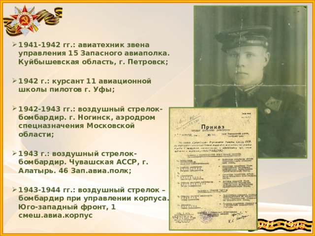 1941-1942 гг.: авиатехник звена управления 15 Запасного авиаполка. Куйбышевская область, г. Петровск;  1942 г.: курсант 11 авиационной школы пилотов г. Уфы;  1942-1943 гг.: воздушный стрелок-бомбардир. г. Ногинск, аэродром спецназначения Московской области;  1943 г.: воздушный стрелок-бомбардир. Чувашская АССР, г. Алатырь. 46 Зап.авиа.полк;  1943-1944 гг.: воздушный стрелок – бомбардир при управлении корпуса. Юго-западный фронт, 1 смеш.авиа.корпус 