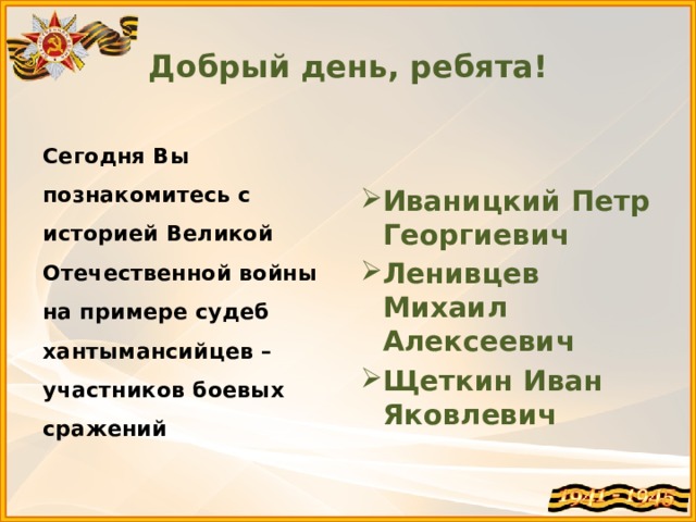 Добрый день, ребята! Сегодня Вы познакомитесь с историей Великой Отечественной войны на примере судеб хантымансийцев – участников боевых сражений  Иваницкий Петр Георгиевич Ленивцев Михаил Алексеевич Щеткин Иван Яковлевич  